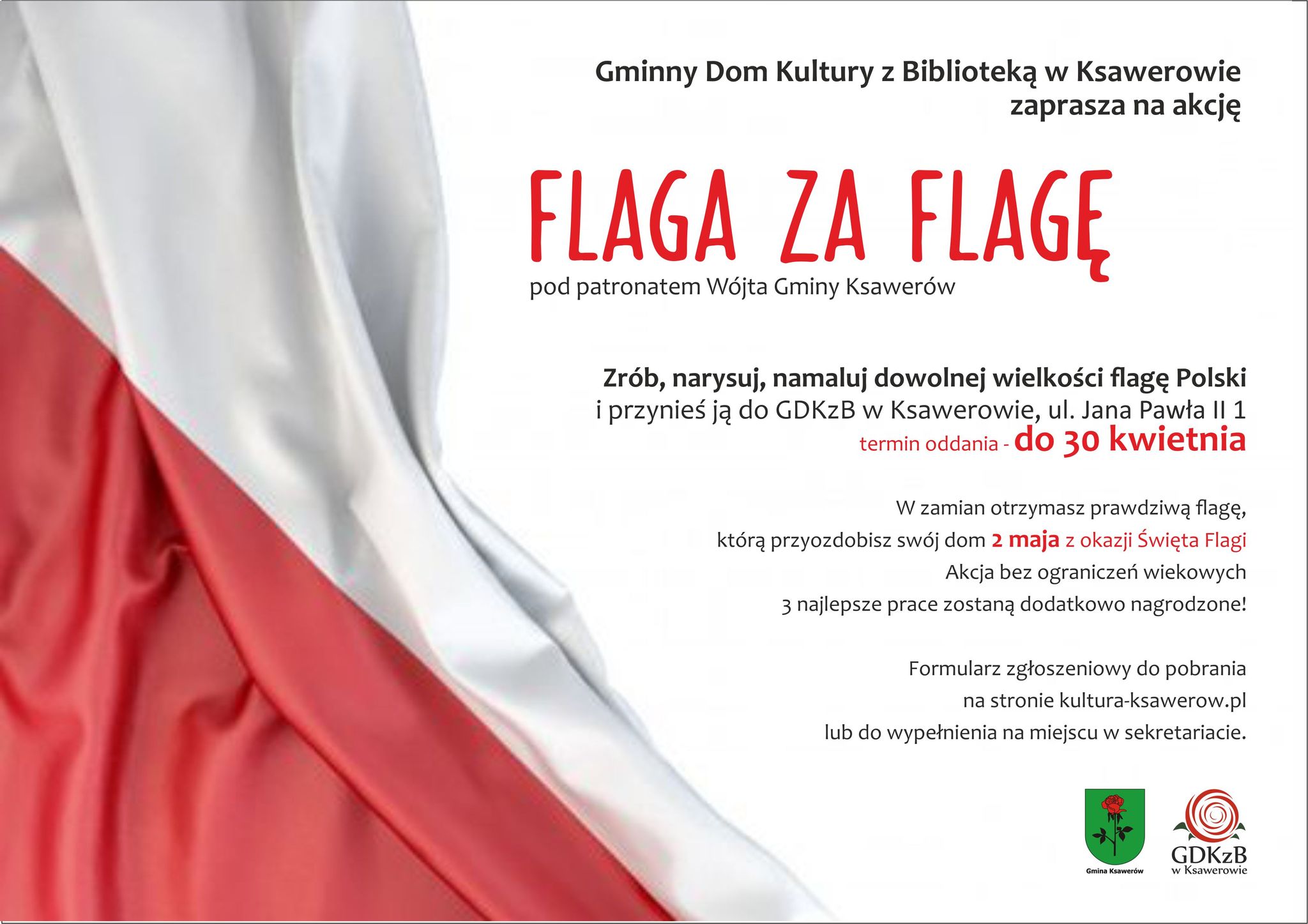 Ogłaszamy konkurs pod patronatem Wójta Gminy Ksawerów.
Zrób, narysuj, namaluj dowolną flagę Polski i przynieś ją do GDKzB w Ksawerowie do 30 kwietnia. 
W zamian otrzymasz prawdziwą flagę, którą przyozdobisz swój dom 2 maja z okazji Święta Flagi.